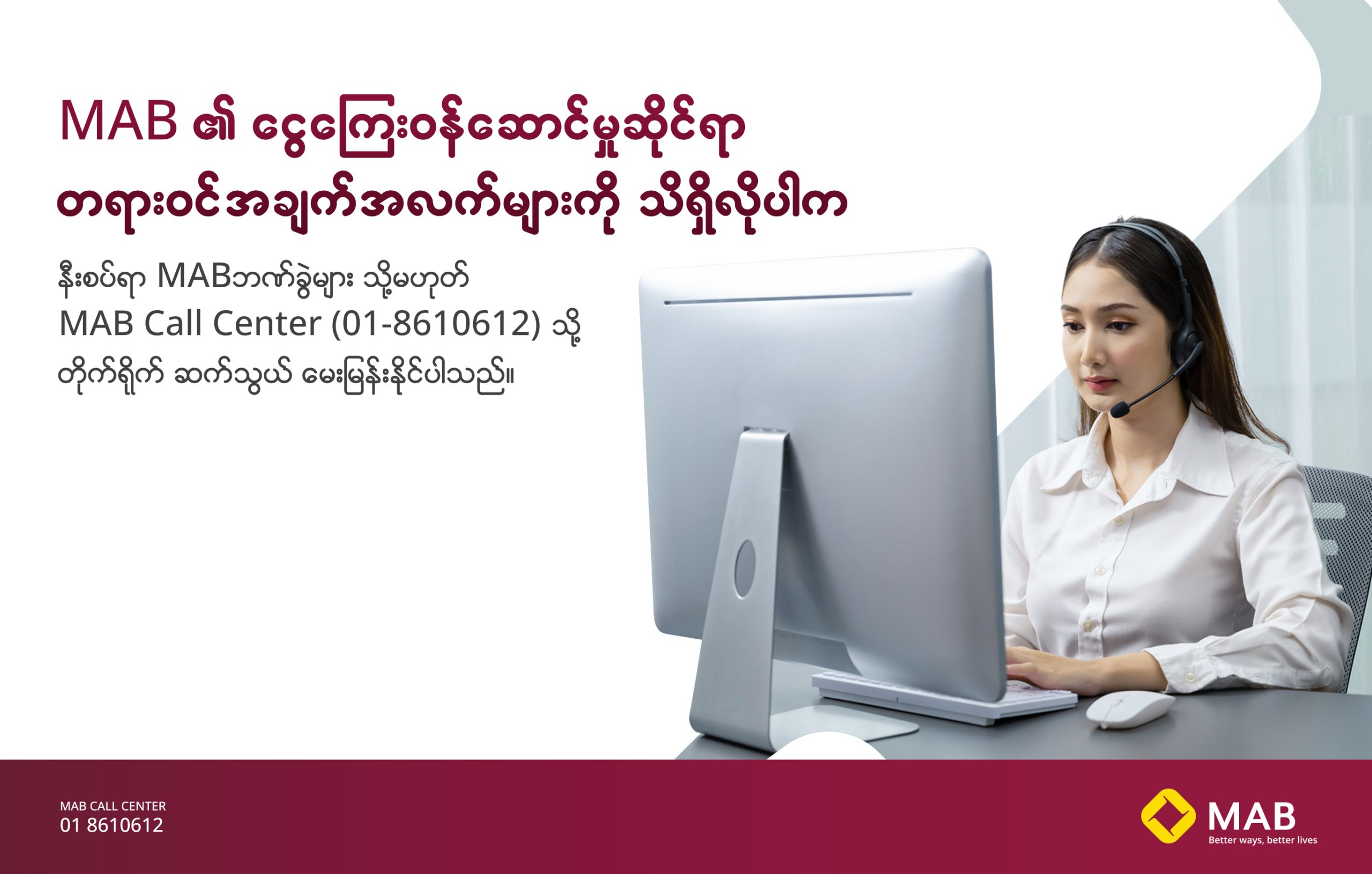 MAB ၏ ငွေကြေးဝန်ဆောင်မှုဆိုင်ရာ တရားဝင်အချက်အလက်များကို သိရှိလိုပါကနီးစပ်ရာ MAB ဘဏ်ခွဲများ သို့မဟုတ် MAB Call Center (01-8610612) သို့ တိုက်ရိုက် ဆက်သွယ် မေးမြန်းနိုင်ပါသည်။
