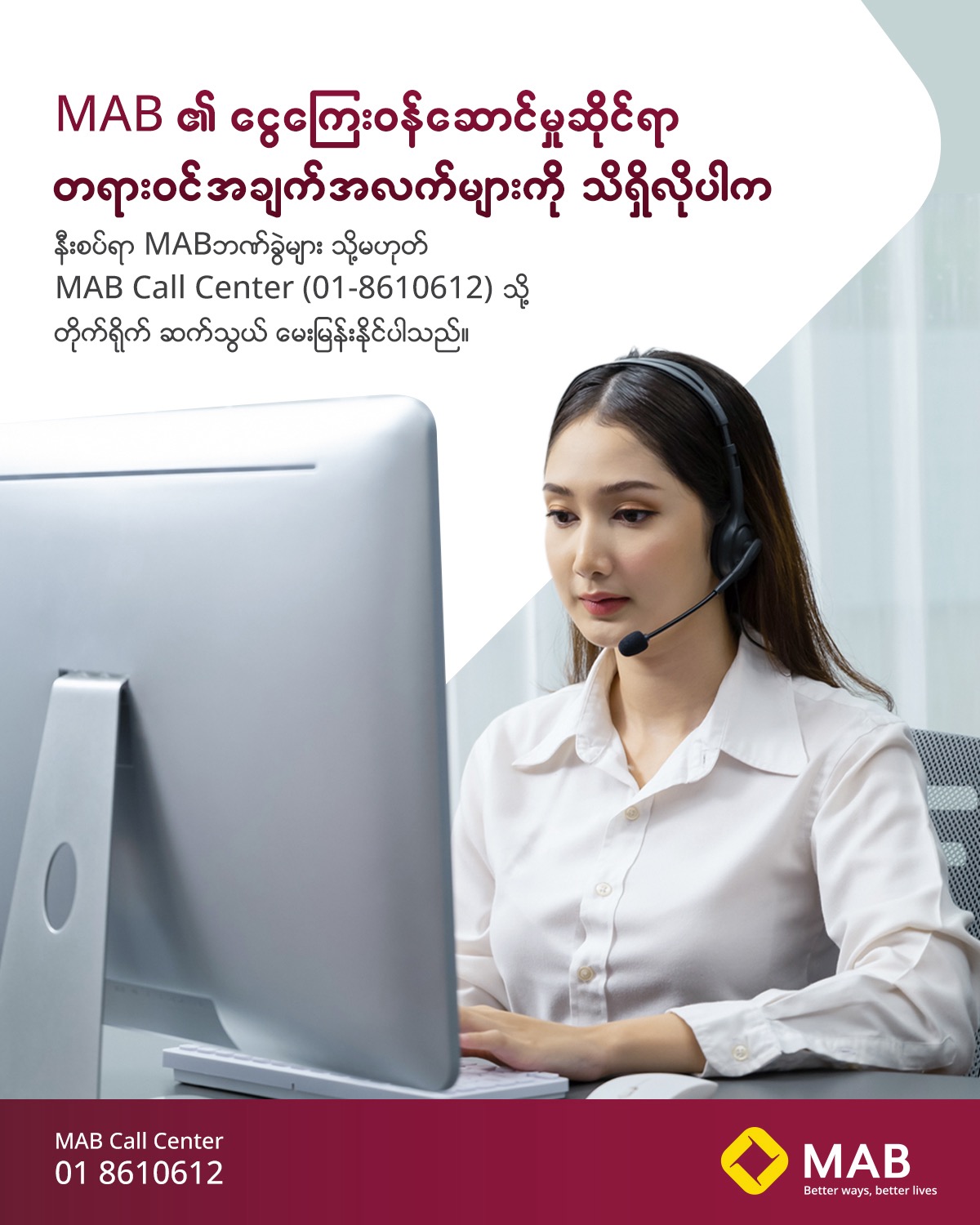 MAB ၏ ငွေကြေးဝန်ဆောင်မှုဆိုင်ရာ တရားဝင်အချက်အလက်များကို သိရှိလိုပါကနီးစပ်ရာ MAB ဘဏ်ခွဲများ သို့မဟုတ် MAB Call Center (01-8610612) သို့ တိုက်ရိုက် ဆက်သွယ် မေးမြန်းနိုင်ပါသည်။